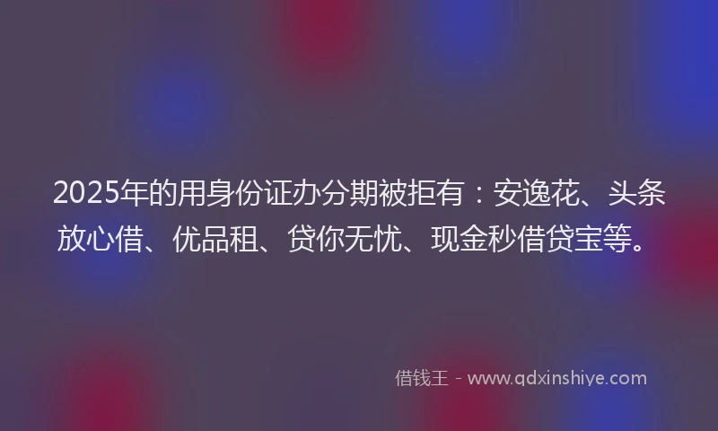 2025年的用身份证办分期被拒有：安逸花、头条放心借、优品租、贷你无忧、现金秒借贷宝等。