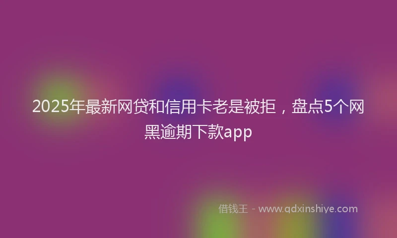2025年最新网贷和信用卡老是被拒，盘点5个网黑逾期下款app