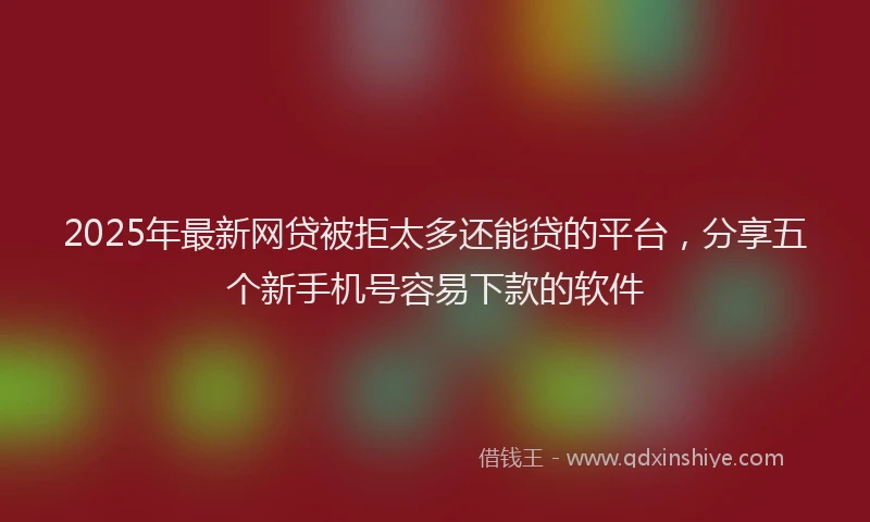 2025年最新网贷被拒太多还能贷的平台，分享五个新手机号容易下款的软件