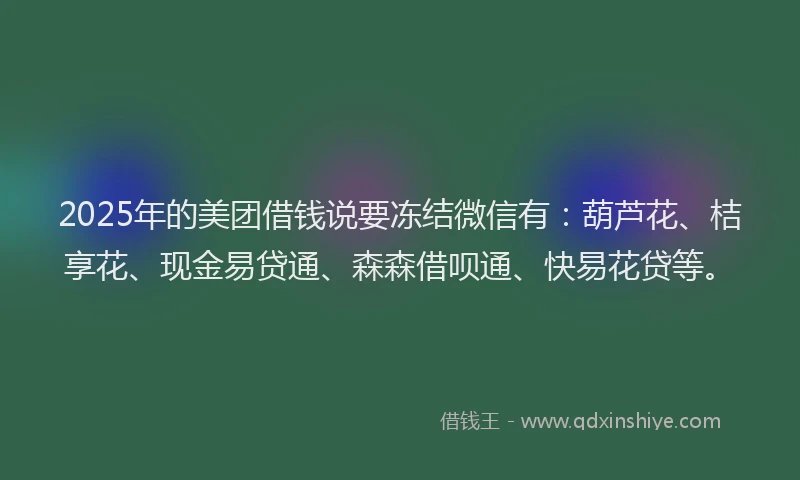 2025年的美团借钱说要冻结微信有：葫芦花、桔享花、现金易贷通、森森借呗通、快易花贷等。