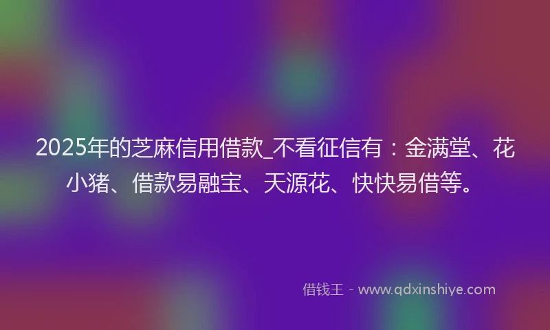 2025年的芝麻信用借款_不看征信有：金满堂、花小猪、借款易融宝、天源花、快快易借等。