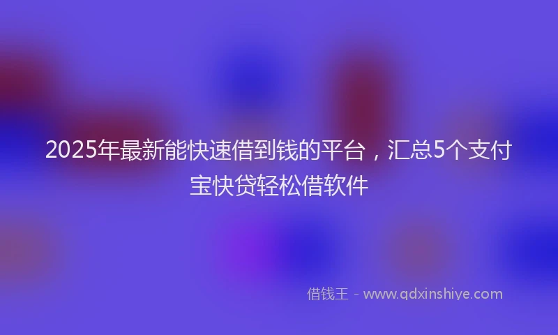 2025年最新能快速借到钱的平台，汇总5个支付宝快贷轻松借软件