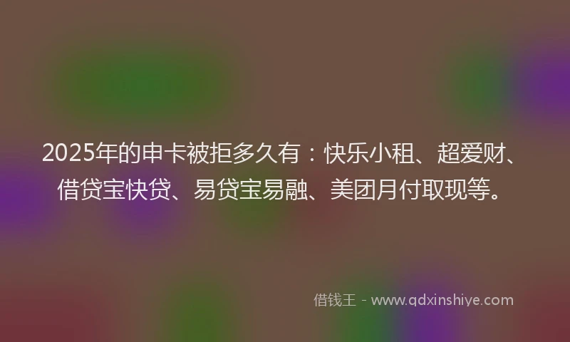 2025年的申卡被拒多久有：快乐小租、超爱财、借贷宝快贷、易贷宝易融、美团月付取现等。
