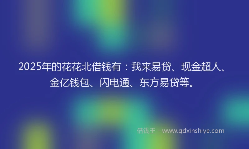 2025年的花花北借钱有：我来易贷、现金超人、金亿钱包、闪电通、东方易贷等。