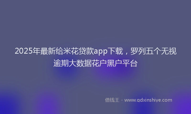 2025年最新给米花贷款app下载，罗列五个无视逾期大数据花户黑户平台