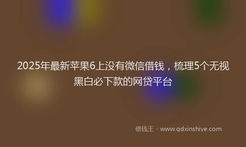 2025年最新苹果6上没有微信借钱，梳理5个无视黑白必下款的网贷平台