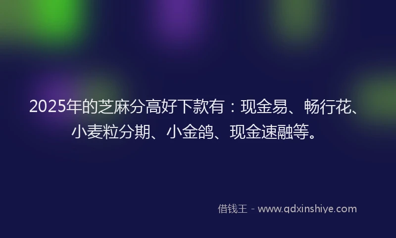 2025年的芝麻分高好下款有：现金易、畅行花、小麦粒分期、小金鸽、现金速融等。
