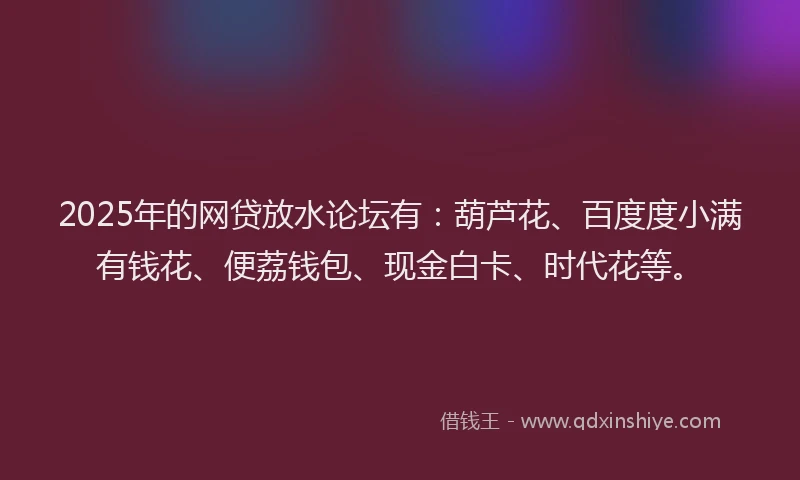 2025年的网贷放水论坛有：葫芦花、百度度小满有钱花、便荔钱包、现金白卡、时代花等。