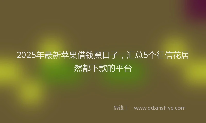 2025年最新苹果借钱黑口子，汇总5个征信花居然都下款的平台