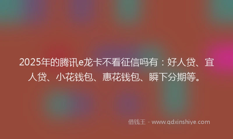 2025年的腾讯e龙卡不看征信吗有：好人贷、宜人贷、小花钱包、惠花钱包、瞬下分期等。