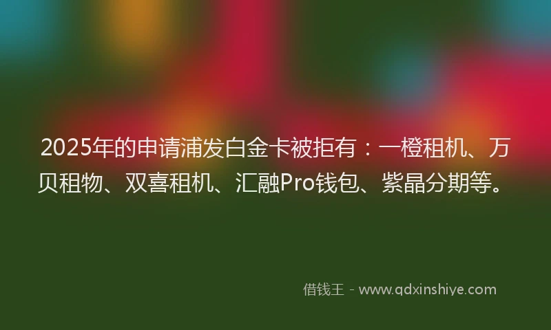 2025年的申请浦发白金卡被拒有：一橙租机、万贝租物、双喜租机、汇融Pro钱包、紫晶分期等。