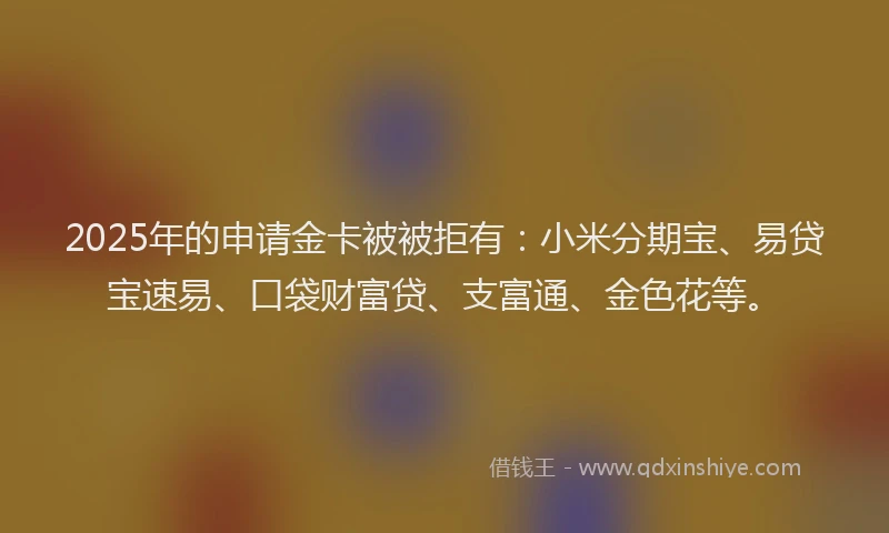 2025年的申请金卡被被拒有：小米分期宝、易贷宝速易、口袋财富贷、支富通、金色花等。
