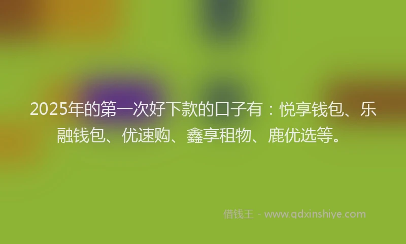 2025年的第一次好下款的口子有：悦享钱包、乐融钱包、优速购、鑫享租物、鹿优选等。