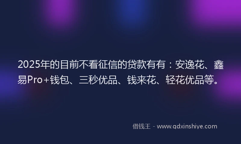 2025年的目前不看征信的贷款有有：安逸花、鑫易Pro+钱包、三秒优品、钱来花、轻花优品等。