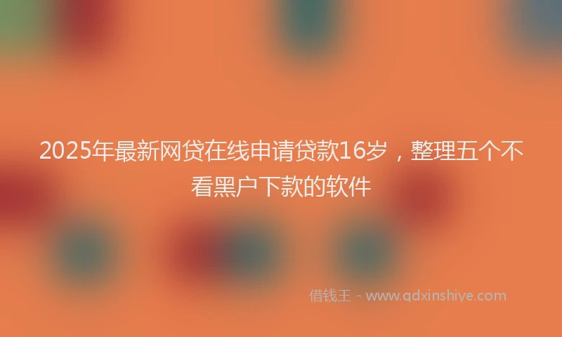 2025年最新网贷在线申请贷款16岁，整理五个不看黑户下款的软件