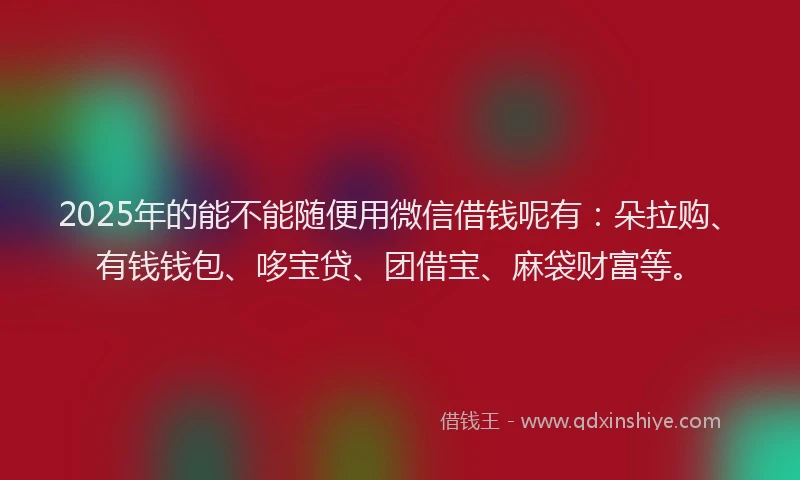 2025年的能不能随便用微信借钱呢有：朵拉购、有钱钱包、哆宝贷、团借宝、麻袋财富等。