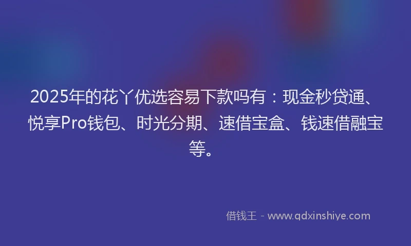 2025年的花丫优选容易下款吗有：现金秒贷通、悦享Pro钱包、时光分期、速借宝盒、钱速借融宝等。