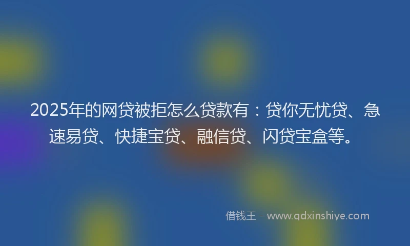 2025年的网贷被拒怎么贷款有：贷你无忧贷、急速易贷、快捷宝贷、融信贷、闪贷宝盒等。