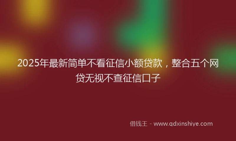 2025年最新简单不看征信小额贷款，整合五个网贷无视不查征信口子