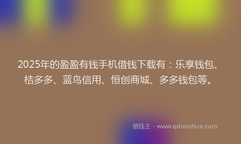 2025年的盈盈有钱手机借钱下载有：乐享钱包、桔多多、蓝鸟信用、恒创商城、多多钱包等。