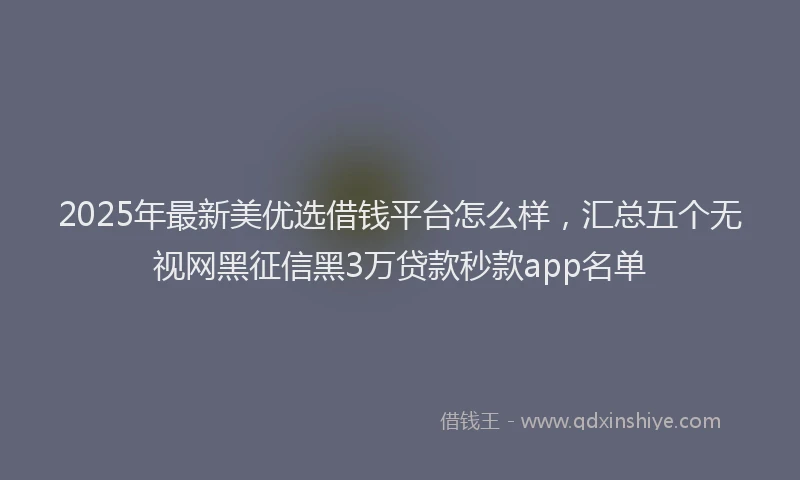 2025年最新美优选借钱平台怎么样，汇总五个无视网黑征信黑3万贷款秒款app名单