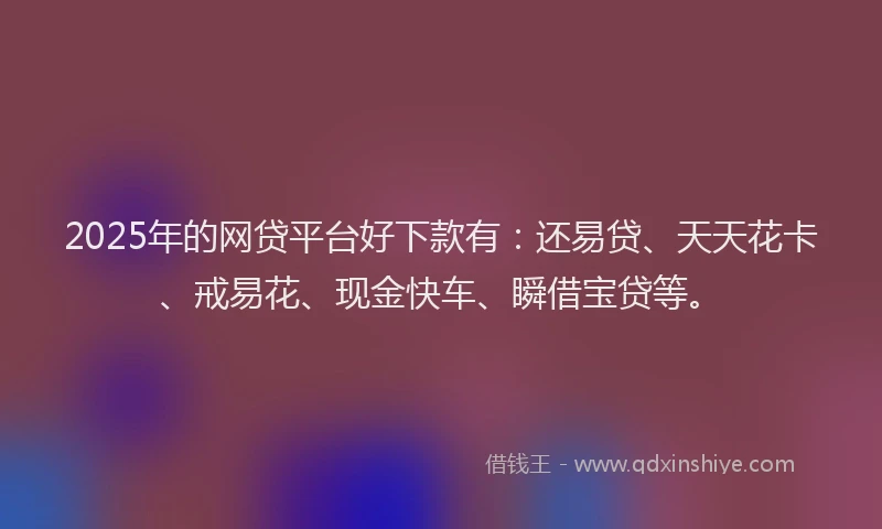 2025年的网贷平台好下款有：还易贷、天天花卡、戒易花、现金快车、瞬借宝贷等。