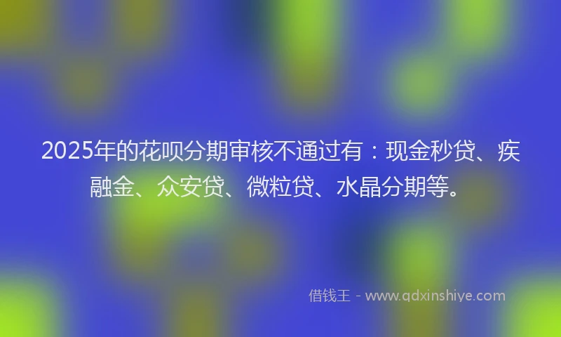 2025年的花呗分期审核不通过有：现金秒贷、疾融金、众安贷、微粒贷、水晶分期等。