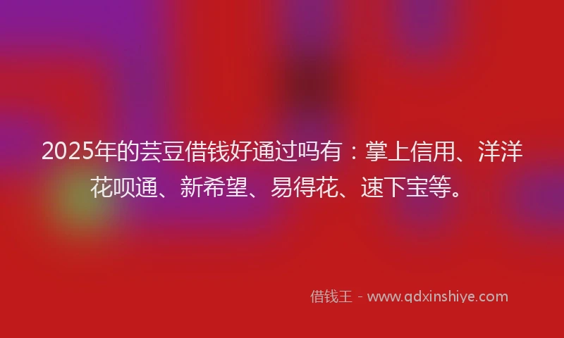 2025年的芸豆借钱好通过吗有：掌上信用、洋洋花呗通、新希望、易得花、速下宝等。