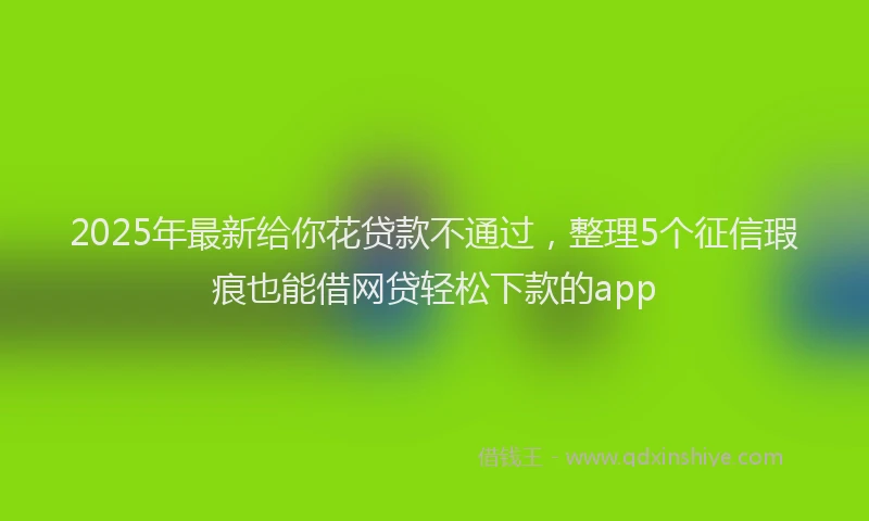 2025年最新给你花贷款不通过，整理5个征信瑕疵也能借网贷轻松下款的app