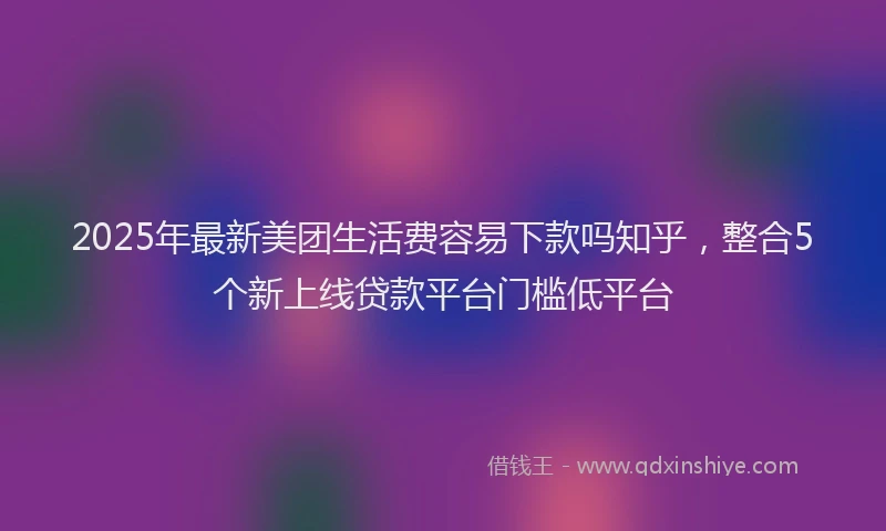 2025年最新美团生活费容易下款吗知乎，整合5个新上线贷款平台门槛低平台