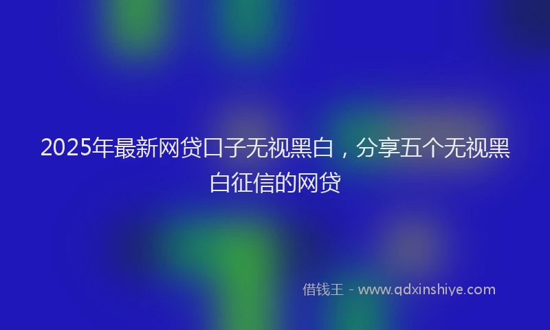 2025年最新网贷口子无视黑白，分享五个无视黑白征信的网贷