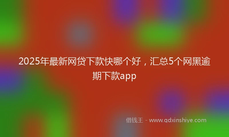 2025年最新网贷下款快哪个好，汇总5个网黑逾期下款app