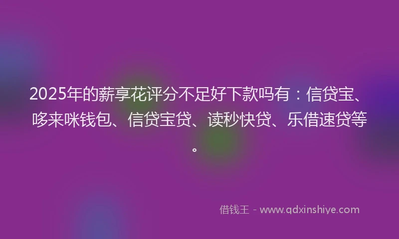2025年的薪享花评分不足好下款吗有：信贷宝、哆来咪钱包、信贷宝贷、读秒快贷、乐借速贷等。