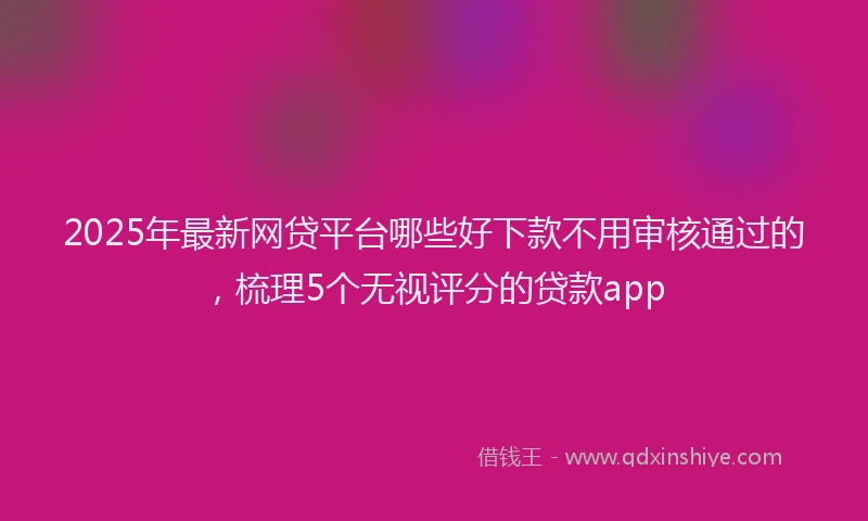 2025年最新网贷平台哪些好下款不用审核通过的，梳理5个无视评分的贷款app