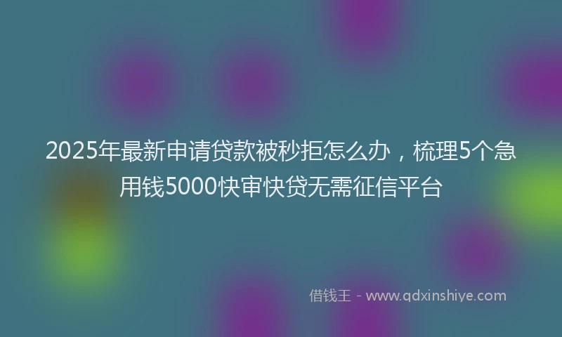 2025年最新申请贷款被秒拒怎么办，梳理5个急用钱5000快审快贷无需征信平台