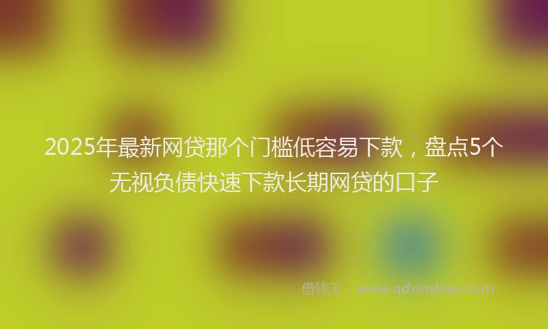 2025年最新网贷那个门槛低容易下款，盘点5个无视负债快速下款长期网贷的口子