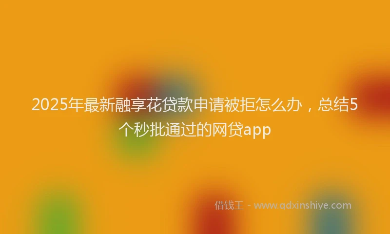 2025年最新融享花贷款申请被拒怎么办，总结5个秒批通过的网贷app