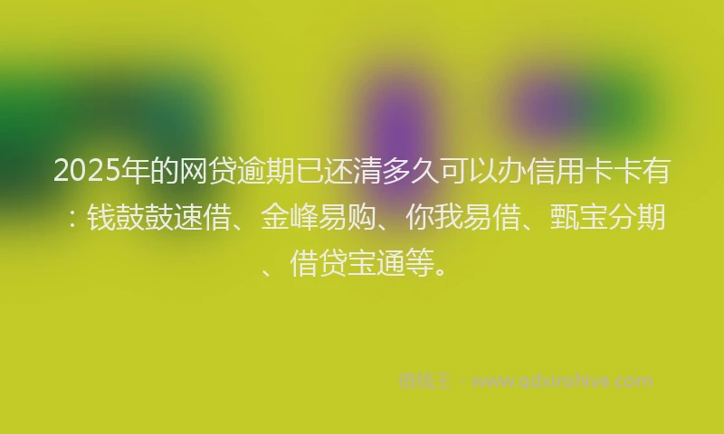 2025年的网贷逾期已还清多久可以办信用卡卡有：钱鼓鼓速借、金峰易购、你我易借、甄宝分期、借贷宝通等。