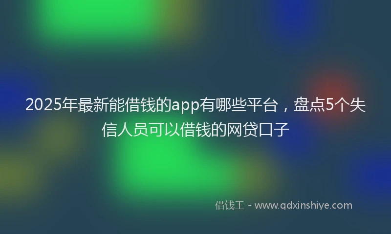 2025年最新能借钱的app有哪些平台，盘点5个失信人员可以借钱的网贷口子