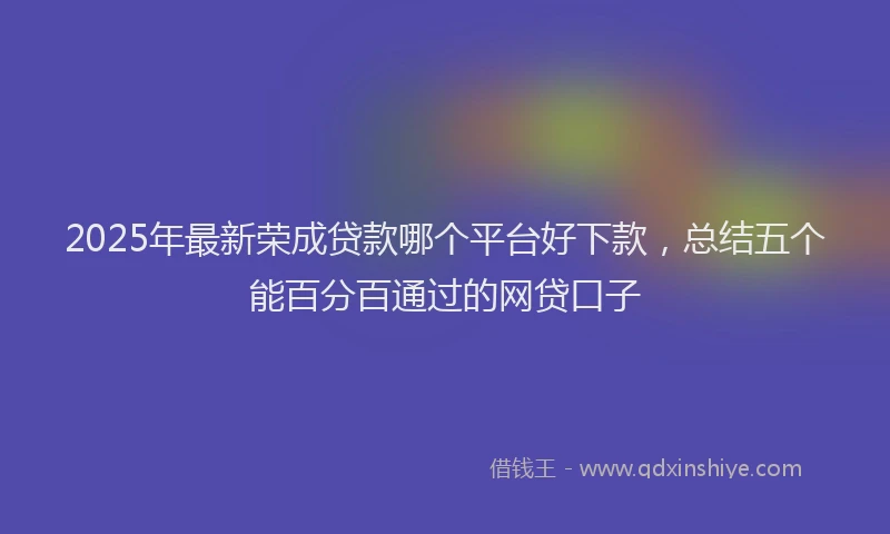 2025年最新荣成贷款哪个平台好下款，总结五个能百分百通过的网贷口子