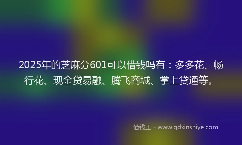 2025年的芝麻分601可以借钱吗有：多多花、畅行花、现金贷易融、腾飞商城、掌上贷通等。