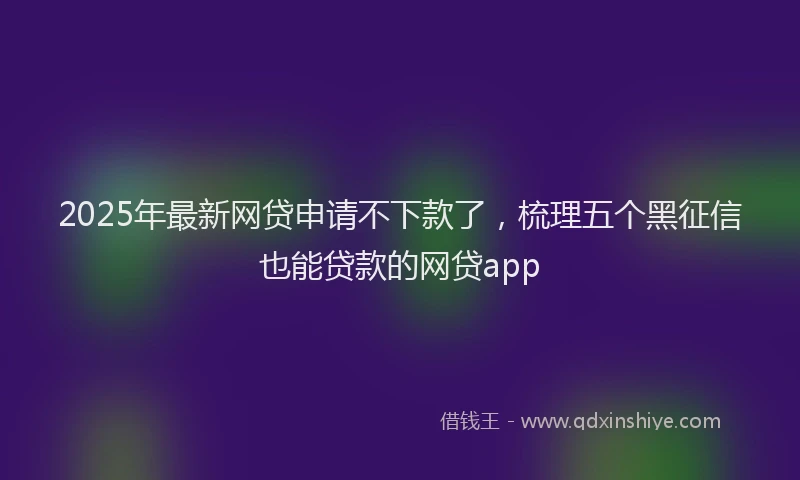 2025年最新网贷申请不下款了，梳理五个黑征信也能贷款的网贷app