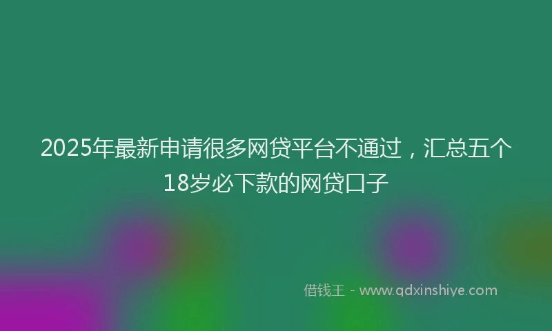 2025年最新申请很多网贷平台不通过，汇总五个18岁必下款的网贷口子