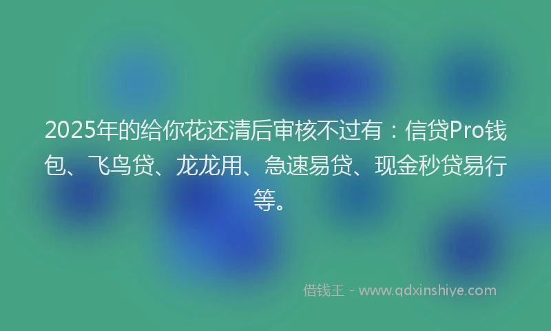 2025年的给你花还清后审核不过有：信贷Pro钱包、飞鸟贷、龙龙用、急速易贷、现金秒贷易行等。