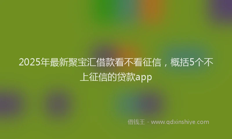 2025年最新聚宝汇借款看不看征信，概括5个不上征信的贷款app