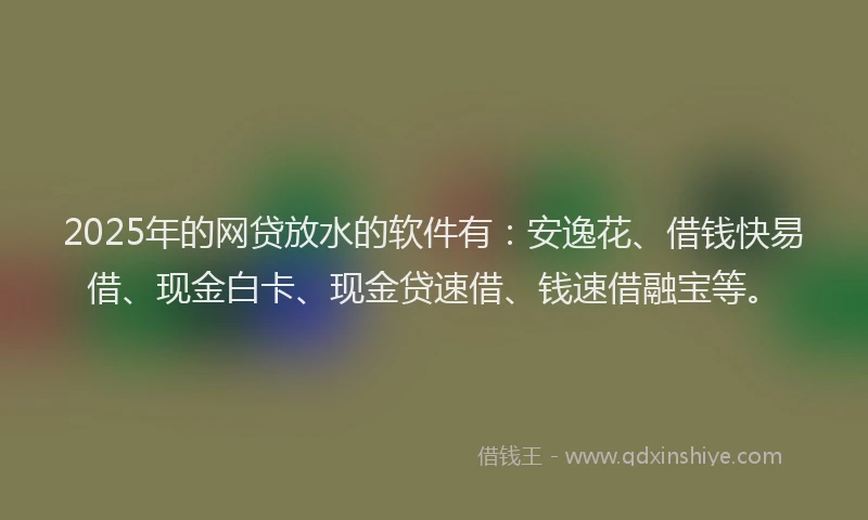 2025年的网贷放水的软件有：安逸花、借钱快易借、现金白卡、现金贷速借、钱速借融宝等。