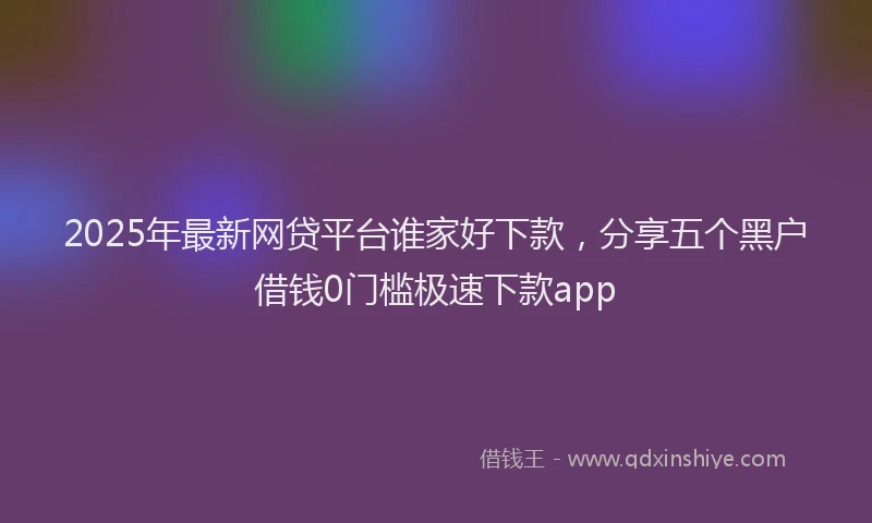 2025年最新网贷平台谁家好下款，分享五个黑户借钱0门槛极速下款app