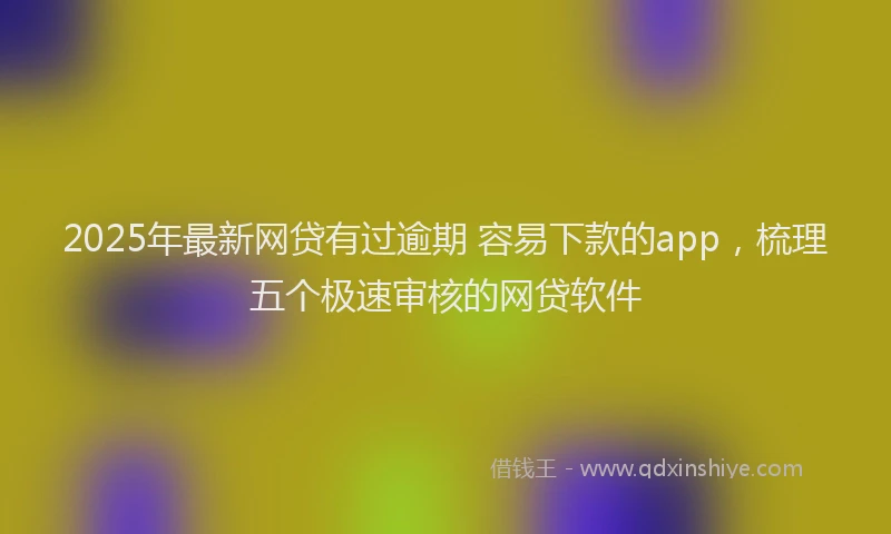 2025年最新网贷有过逾期 容易下款的app，梳理五个极速审核的网贷软件