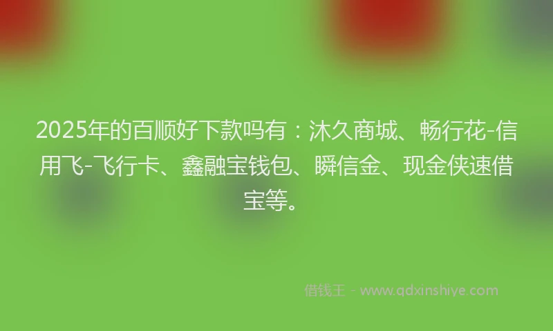 2025年的百顺好下款吗有：沐久商城、畅行花-信用飞-飞行卡、鑫融宝钱包、瞬信金、现金侠速借宝等。
