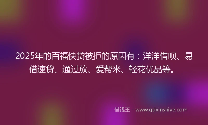 2025年的百福快贷被拒的原因有：洋洋借呗、易借速贷、通过放、爱帮米、轻花优品等。